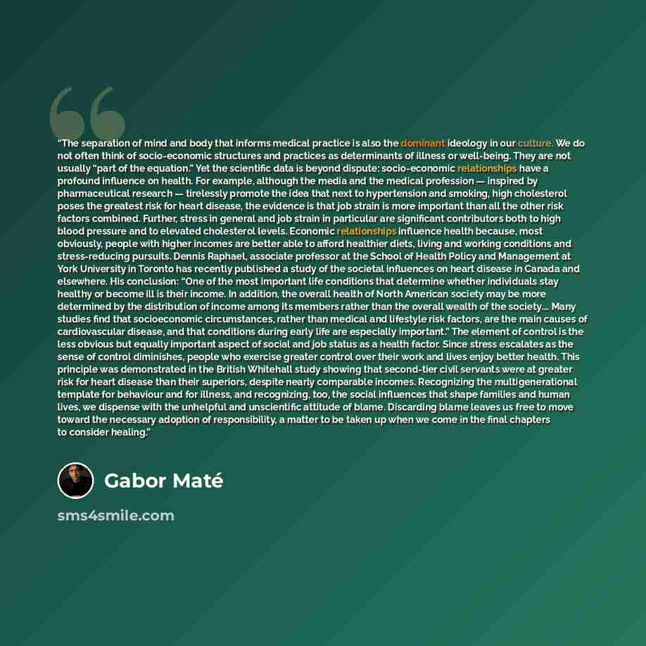 “The separation of mind and body that informs medical practice is also the dominant ideology in our culture. We do not often think of socio-economic structures and practices as determinants of illness or well-being. They are not usually “part of the equation.” Yet the scientific data is beyond…” quote by Gabor Maté