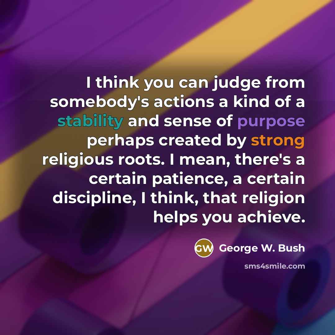 “I think you can judge from somebody's actions a kind of a stability and sense of purpose perhaps created by strong religious roots. I mean, there's a certain patience, a certain discipline, I think, that religion helps you achieve.” quote by George W. Bush