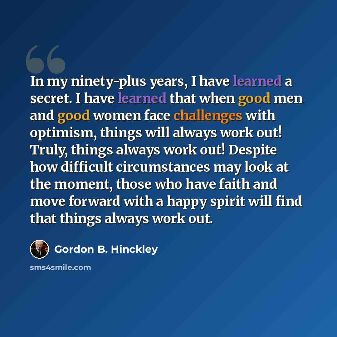 “In my ninety-plus years, I have learned a secret. I have learned that when good men and good women face challenges with optimism, things will always work out! Truly, things always work out! Despite how difficult circumstances may look at the moment, those who have faith and move forward with a…” quote by Gordon B. Hinckley