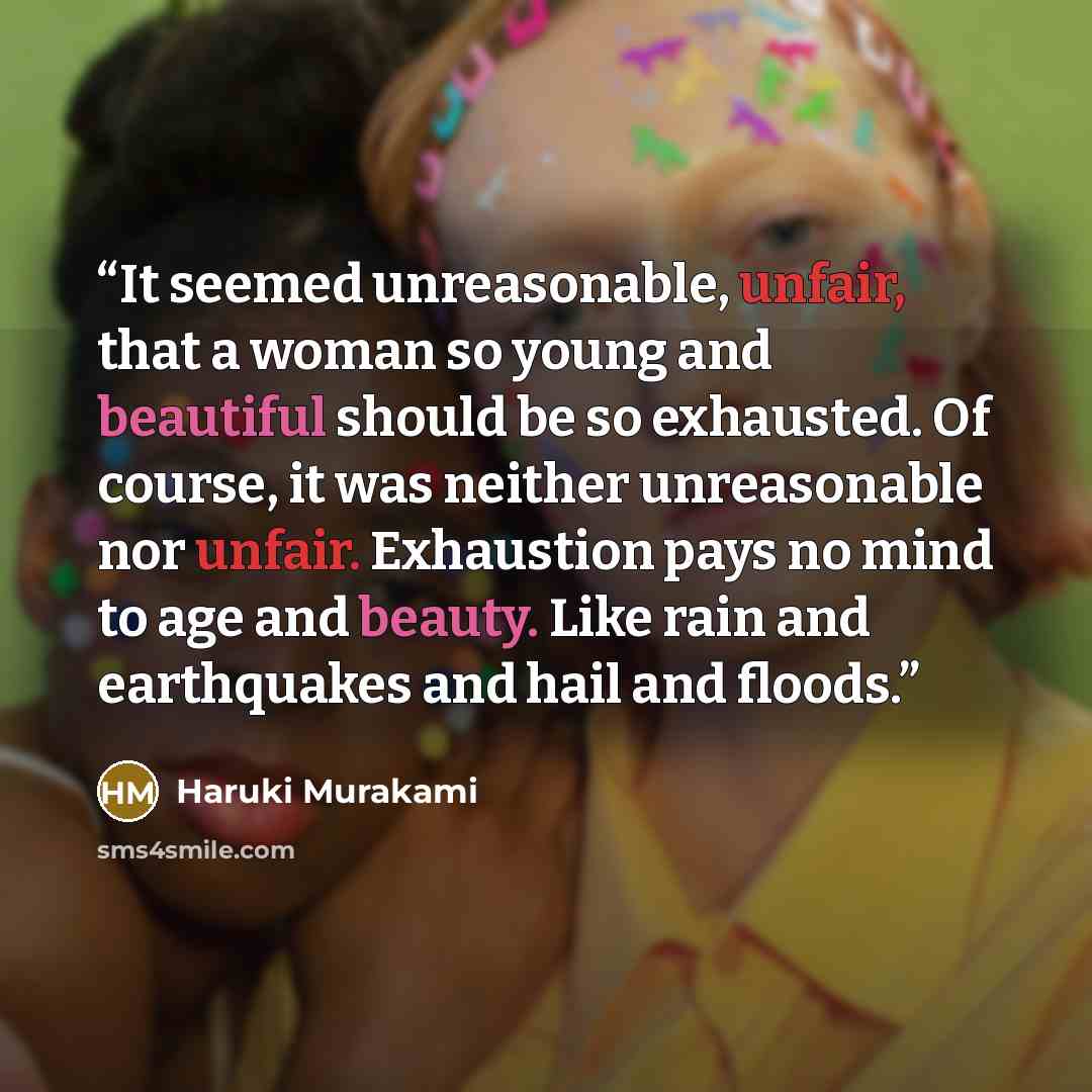 “It seemed unreasonable, unfair, that a woman so young and beautiful should be so exhausted. Of course, it was neither unreasonable nor unfair. Exhaustion pays no mind to age and beauty. Like rain and earthquakes and hail and floods.” quote by Haruki Murakami