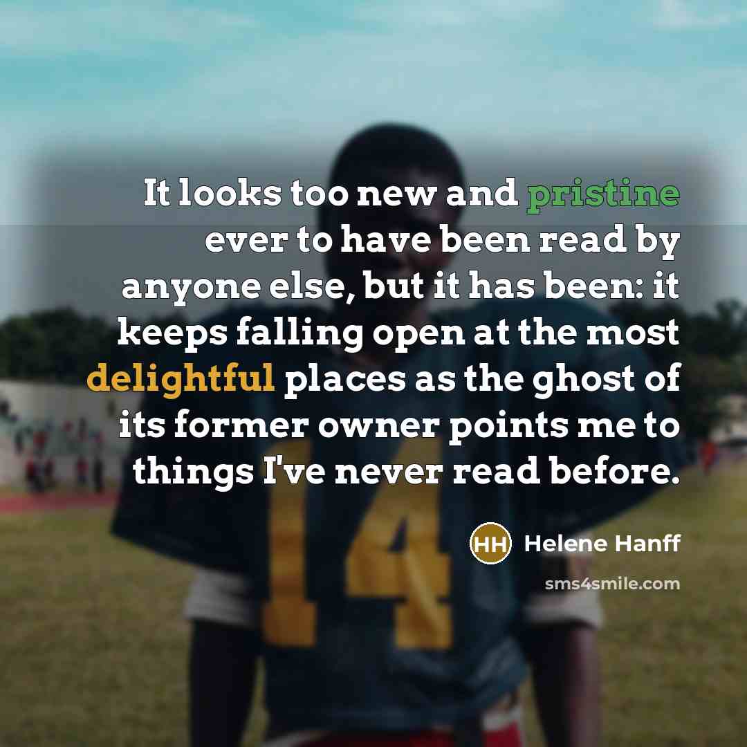 “It looks too new and pristine ever to have been read by anyone else, but it has been: it keeps falling open at the most delightful places as the ghost of its former owner points me to things I've never read before.” quote by Helene Hanff