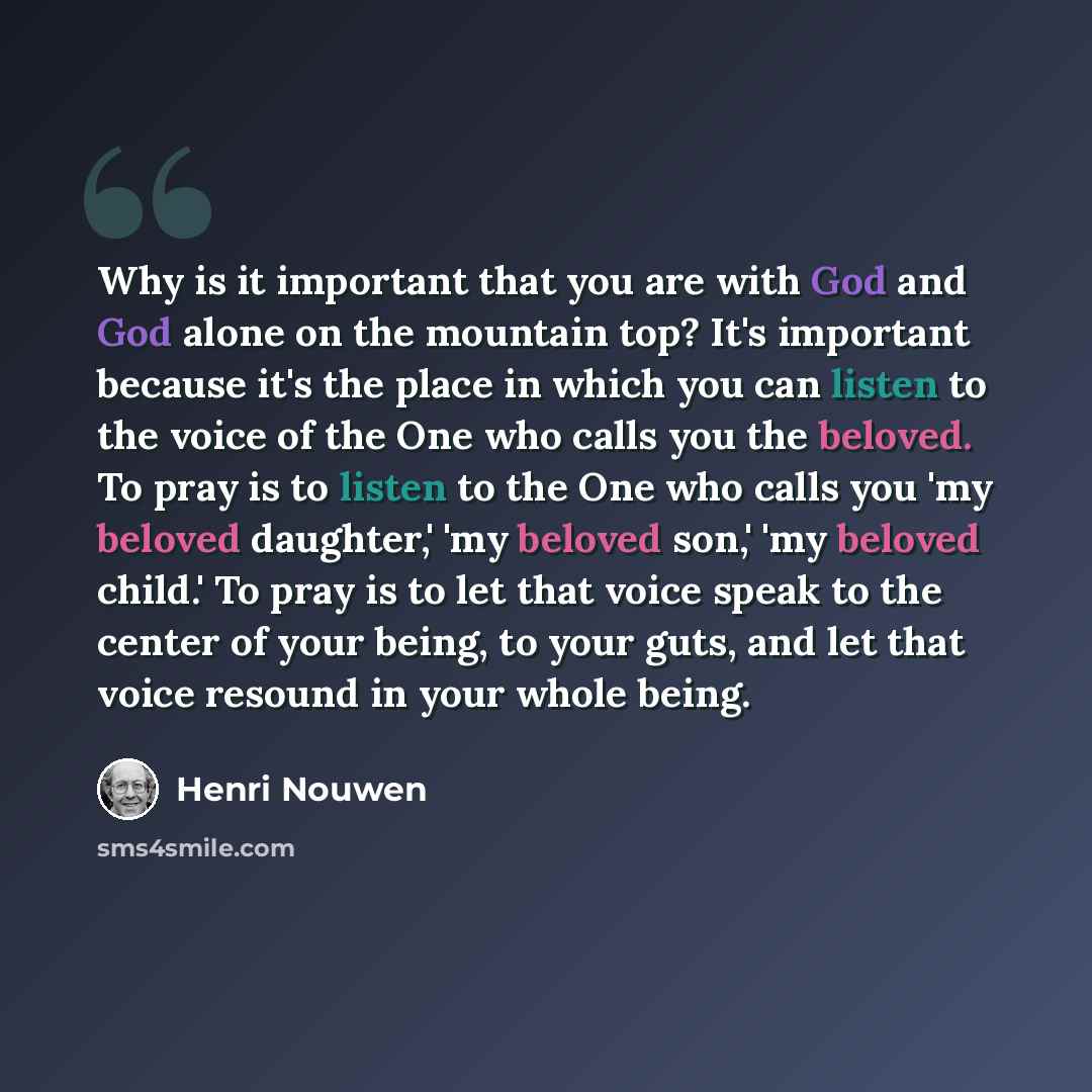 “Why is it important that you are with God and God alone on the mountain top? It's important because it's the place in which you can listen to the voice of the One who calls you the beloved. To pray is to listen to the One who calls you 'my beloved daughter,' 'my beloved son,' 'my beloved child.'…” quote by Henri Nouwen