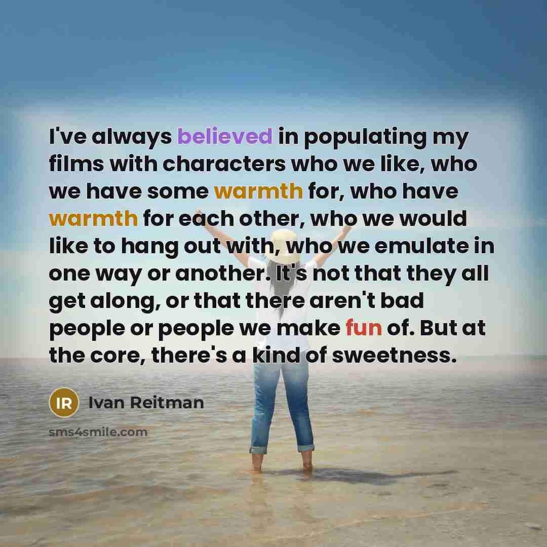 “I've always believed in populating my films with characters who we like, who we have some warmth for, who have warmth for each other, who we would like to hang out with, who we emulate in one way or another. It's not that they all get along, or that there aren't bad people or people we make fun…” quote by Ivan Reitman