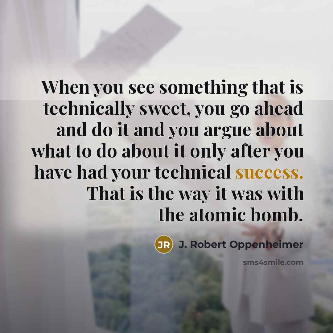 “When you see something that is technically sweet, you go ahead and do it and you argue about what to do about it only after you have had your technical success. That is the way it was with the atomic bomb.” quote by J. Robert Oppenheimer