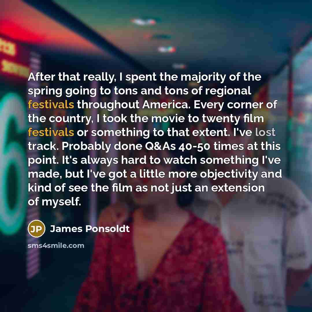“After that really, I spent the majority of the spring going to tons and tons of regional festivals throughout America. Every corner of the country, I took the movie to twenty film festivals or something to that extent. I've lost track. Probably done Q&As 40-50 times at this point. It's always hard…” quote by James Ponsoldt