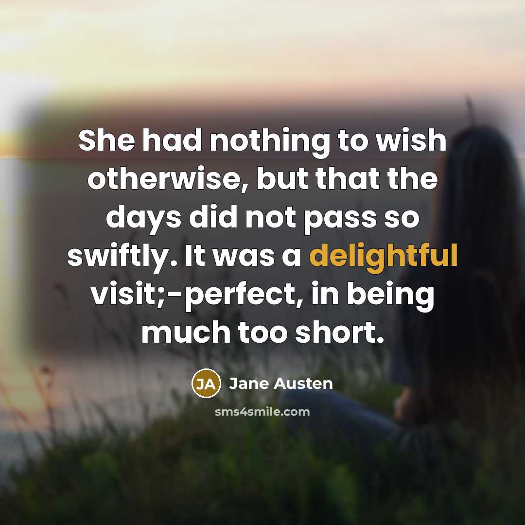 “She had nothing to wish otherwise, but that the days did not pass so swiftly. It was a delightful visit;-perfect, in being much too short.” quote by Jane Austen