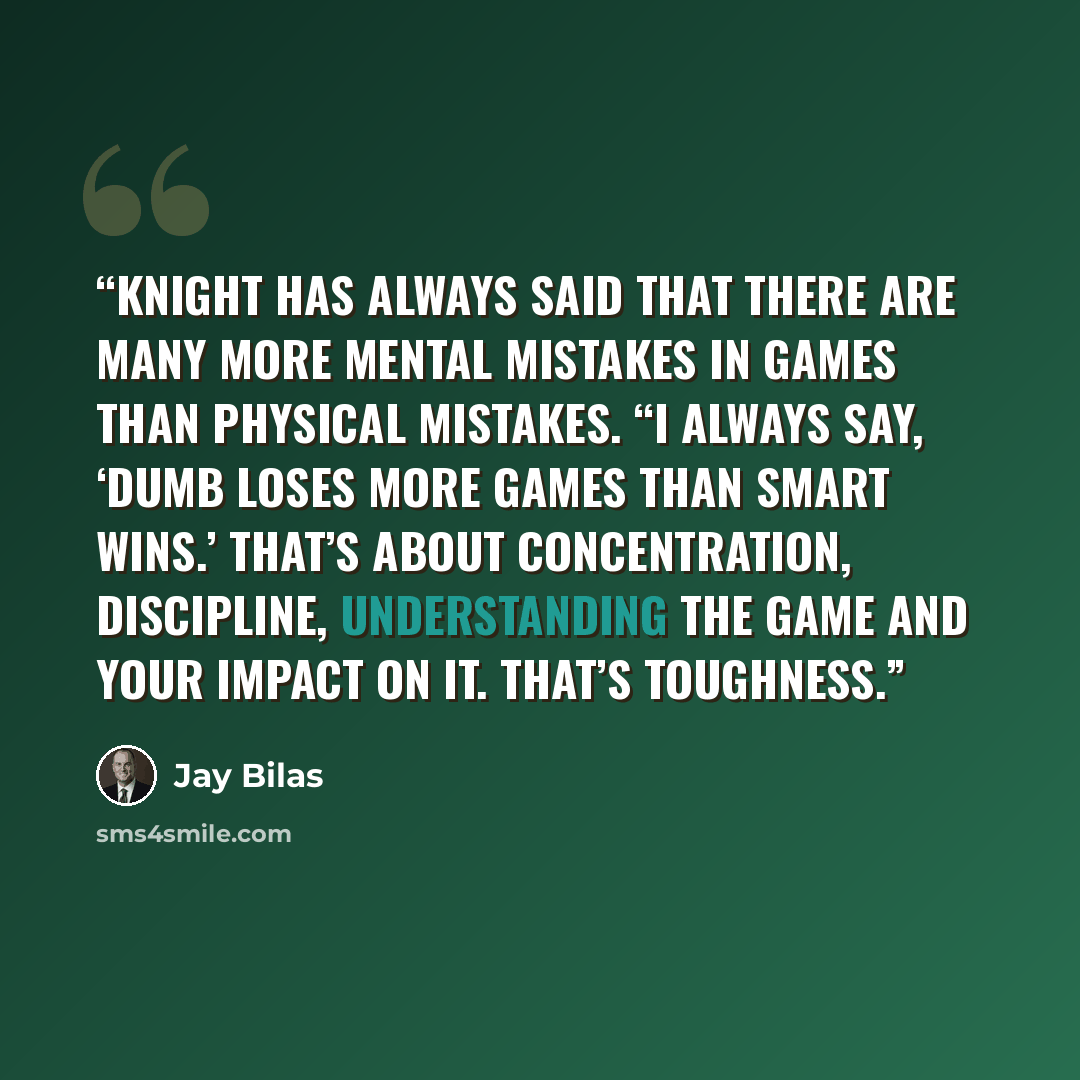 “Knight has always said that there are many more mental mistakes in games than physical mistakes. “I always say, ‘Dumb loses more games than smart wins.’ That’s about concentration, discipline, understanding the game and your impact on it. That’s toughness.” quote by Jay Bilas