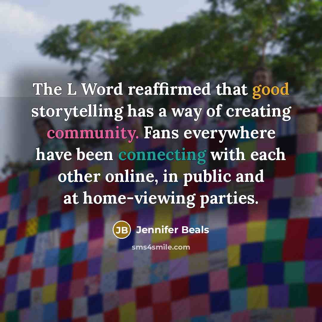 “The L Word reaffirmed that good storytelling has a way of creating community. Fans everywhere have been connecting with each other online, in public and at home-viewing parties.” quote by Jennifer Beals