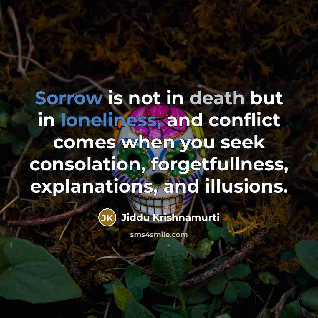 “Sorrow is not in death but in loneliness, and conflict comes when you seek consolation, forgetfullness, explanations, and illusions.” quote by Jiddu Krishnamurti