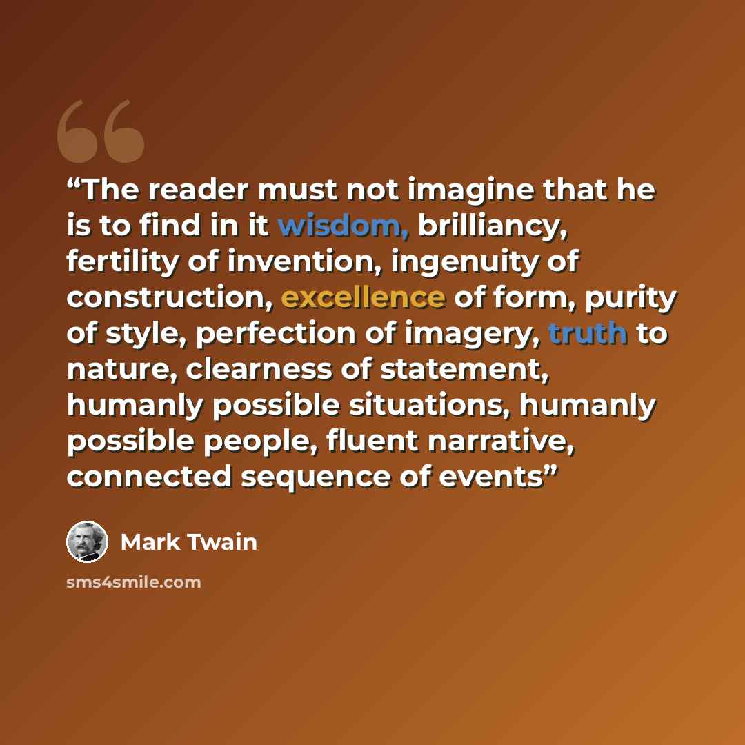 “The reader must not imagine that he is to find in it wisdom, brilliancy, fertility of invention, ingenuity of construction, excellence of form, purity of style, perfection of imagery, truth to nature, clearness of statement, humanly possible situations, humanly possible people, fluent narrative…” quote by Mark Twain