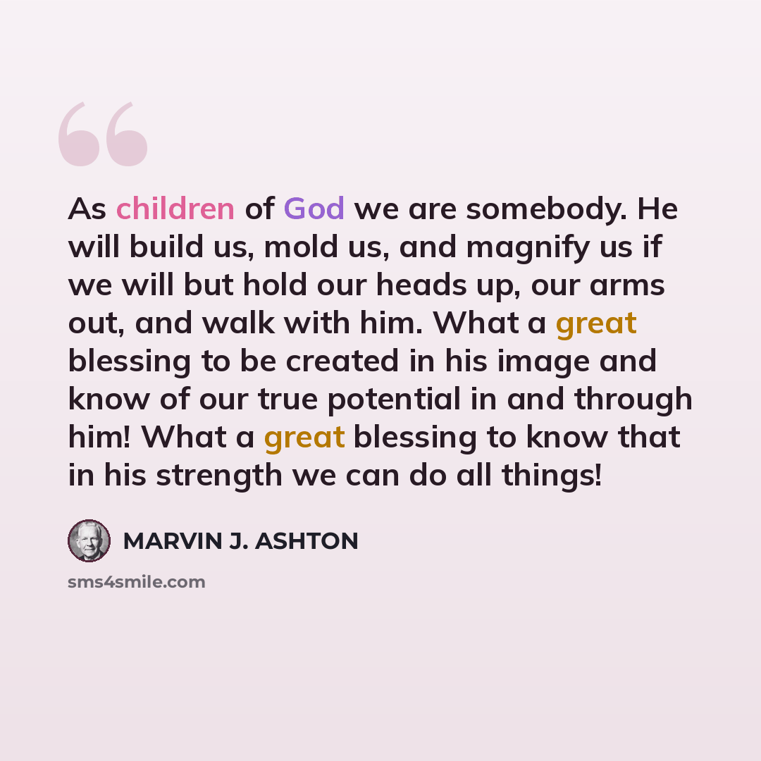 “As children of God we are somebody. He will build us, mold us, and magnify us if we will but hold our heads up, our arms out, and walk with him. What a great blessing to be created in his image and know of our true potential in and through him! What a great blessing to know that in his strength we…” quote by Marvin J. Ashton