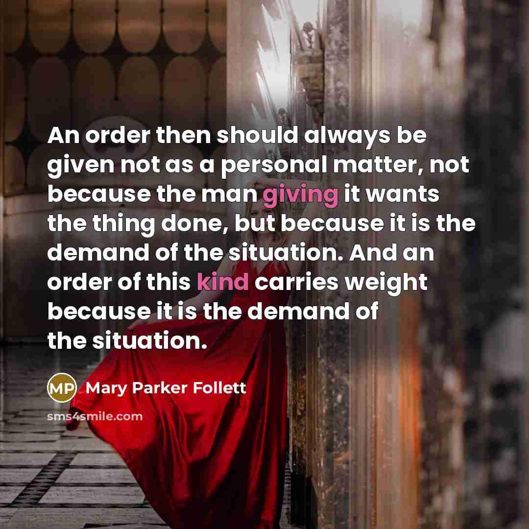“An order then should always be given not as a personal matter, not because the man giving it wants the thing done, but because it is the demand of the situation. And an order of this kind carries weight because it is the demand of the situation.” quote by Mary Parker Follett