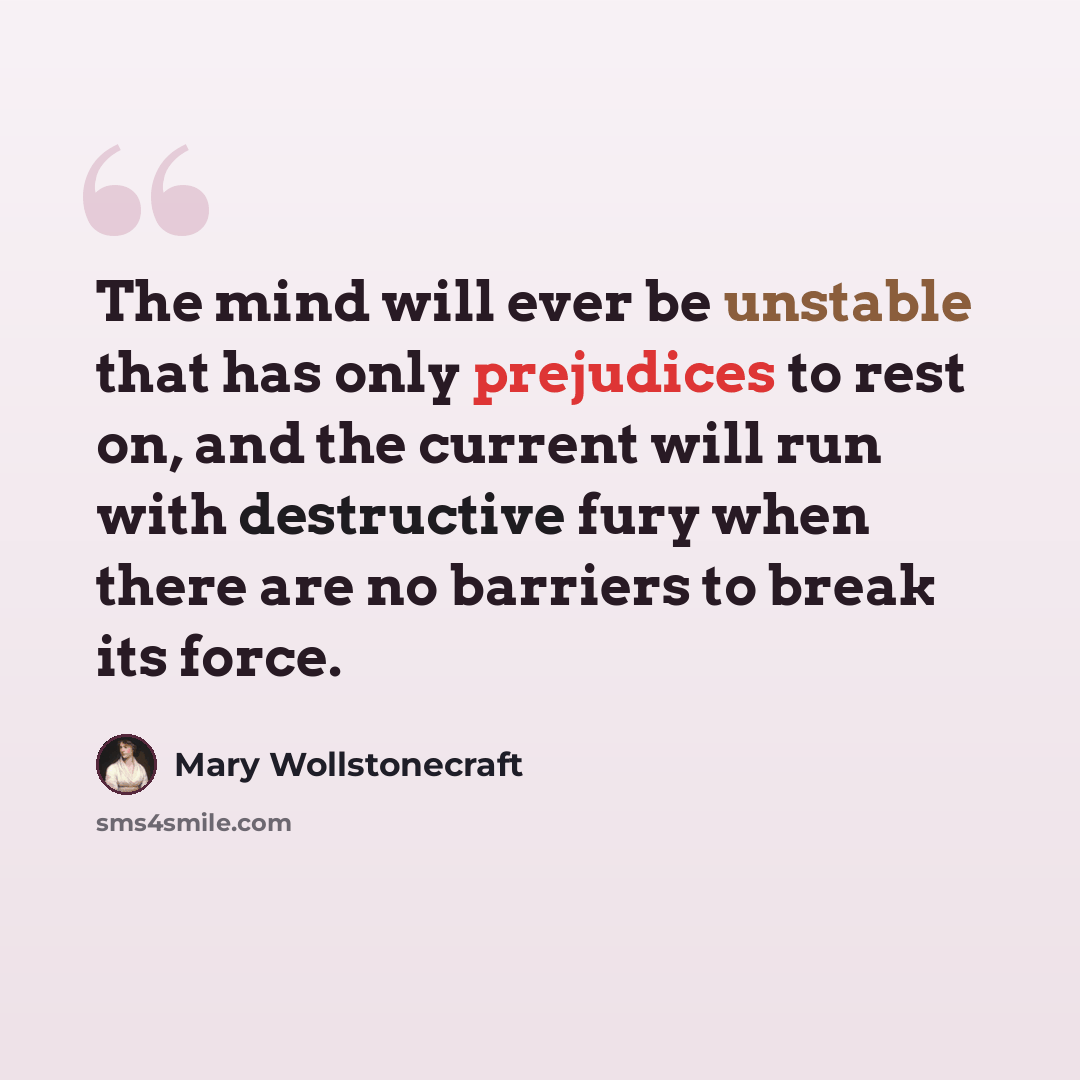 “The mind will ever be unstable that has only prejudices to rest on, and the current will run with destructive fury when there are no barriers to break its force.” quote by Mary Wollstonecraft