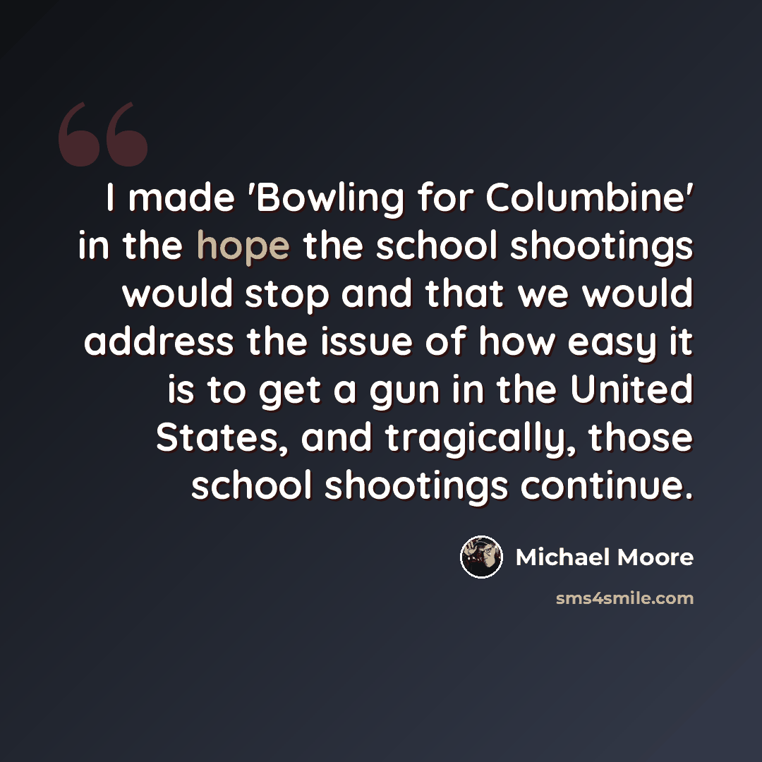 “I made 'Bowling for Columbine' in the hope the school shootings would stop and that we would address the issue of how easy it is to get a gun in the United States, and tragically, those school shootings continue.” quote by Michael Moore
