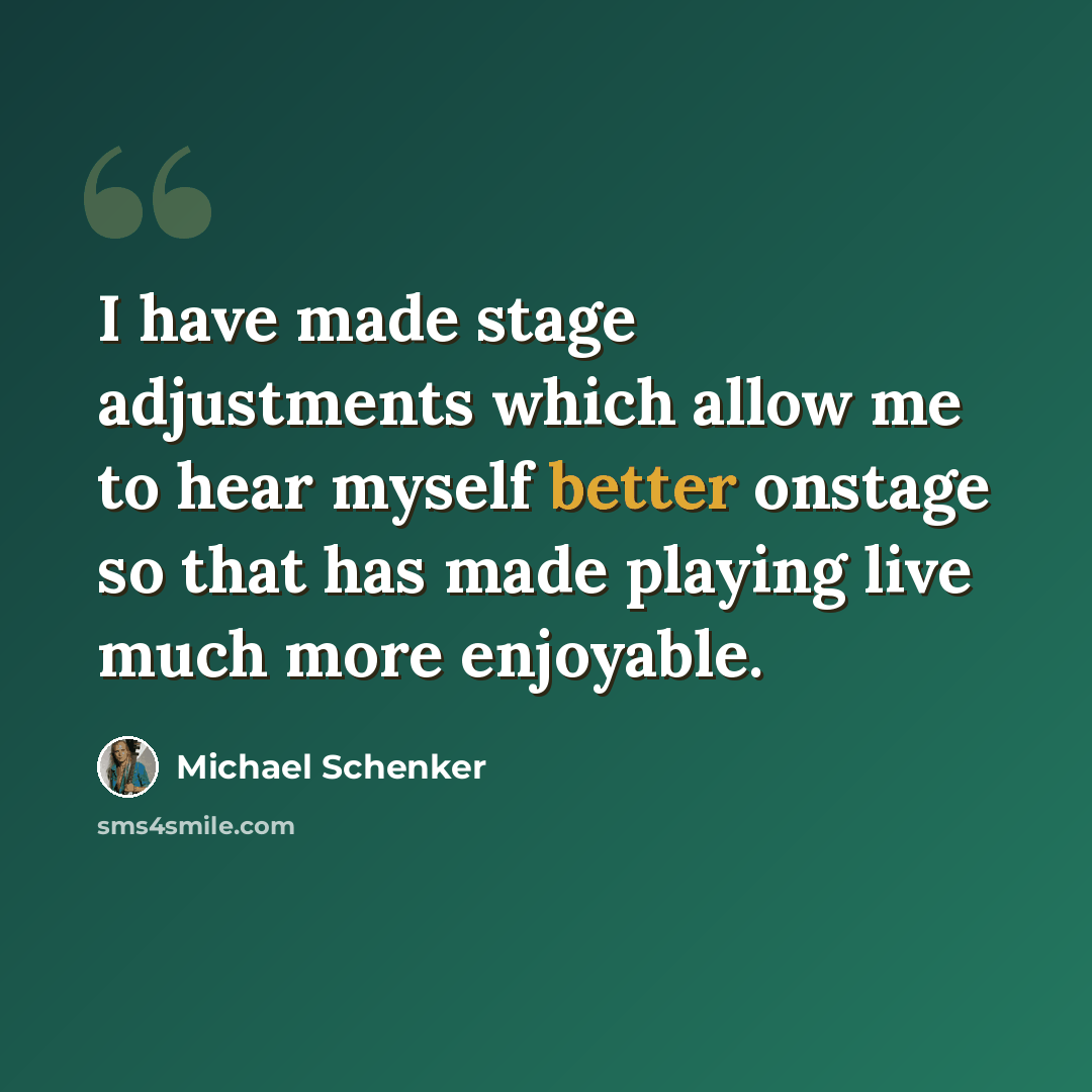 “I have made stage adjustments which allow me to hear myself better onstage so that has made playing live much more enjoyable.” quote by Michael Schenker