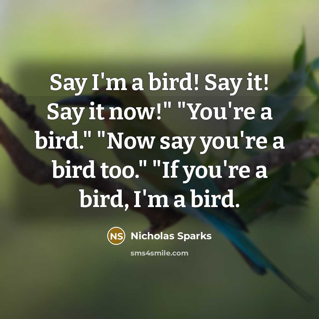 “Say I'm a bird! Say it! Say it now!" "You're a bird." "Now say you're a bird too." "If you're a bird, I'm a bird.” quote by Nicholas Sparks