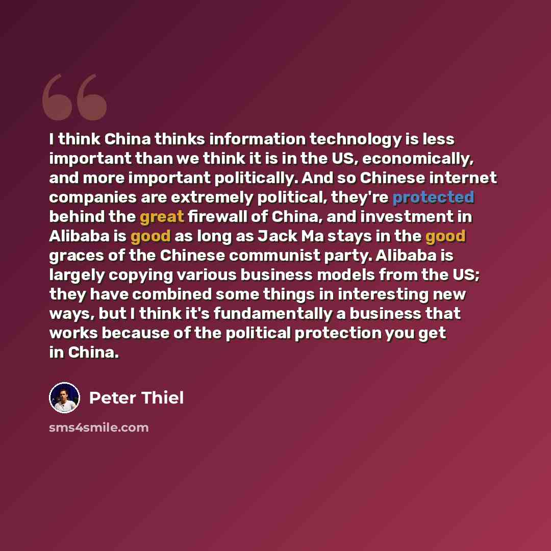“I think China thinks information technology is less important than we think it is in the US, economically, and more important politically. And so Chinese internet companies are extremely political, they're protected behind the great firewall of China, and investment in Alibaba is good as long as…” quote by Peter Thiel