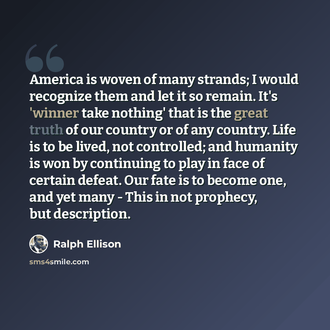 “America is woven of many strands; I would recognize them and let it so remain. It's 'winner take nothing' that is the great truth of our country or of any country. Life is to be lived, not controlled; and humanity is won by continuing to play in face of certain defeat. Our fate is to become one…” quote by Ralph Ellison