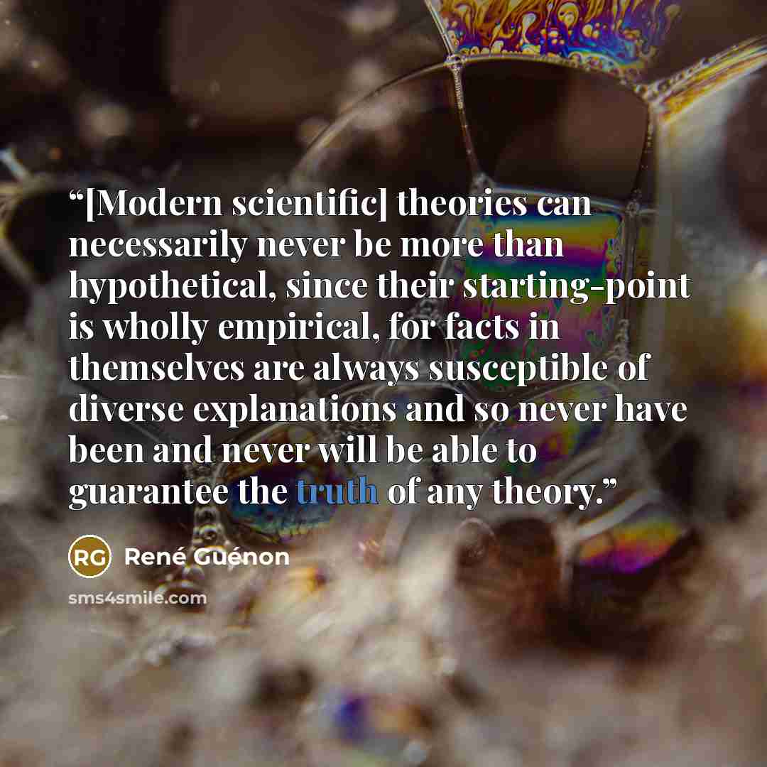 “[Modern scientific] theories can necessarily never be more than hypothetical, since their starting-point is wholly empirical, for facts in themselves are always susceptible of diverse explanations and so never have been and never will be able to guarantee the truth of any theory.” quote by René Guénon