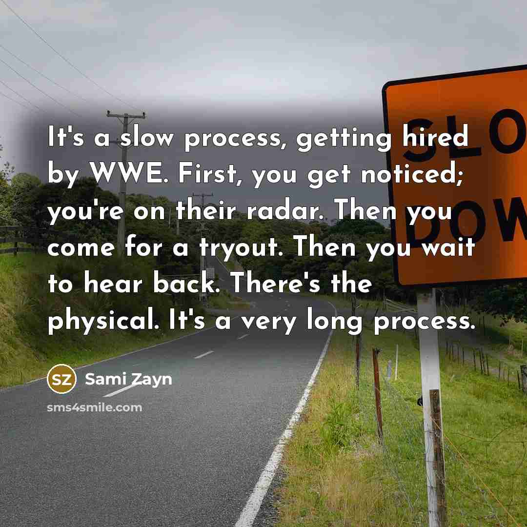 “It's a slow process, getting hired by WWE. First, you get noticed; you're on their radar. Then you come for a tryout. Then you wait to hear back. There's the physical. It's a very long process.” quote by Sami Zayn