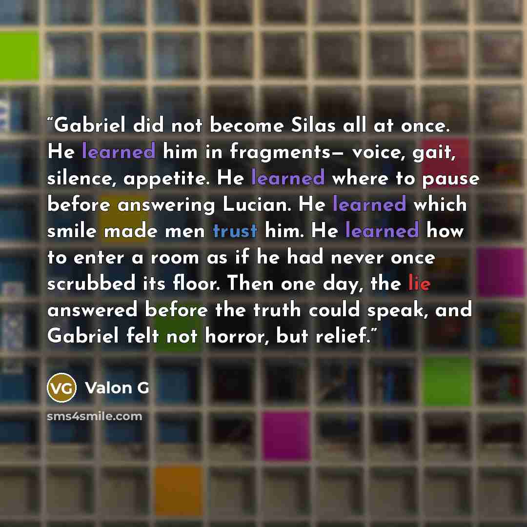 “Gabriel did not become Silas all at once. He learned him in fragments— voice, gait, silence, appetite. He learned where to pause before answering Lucian. He learned which smile made men trust him. He learned how to enter a room as if he had never once scrubbed its floor. Then one day, the lie…” quote by Valon G