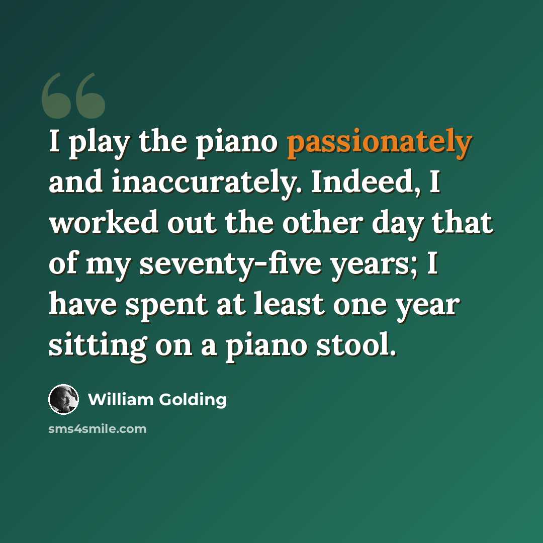 “I play the piano passionately and inaccurately. Indeed, I worked out the other day that of my seventy-five years; I have spent at least one year sitting on a piano stool.” quote by William Golding