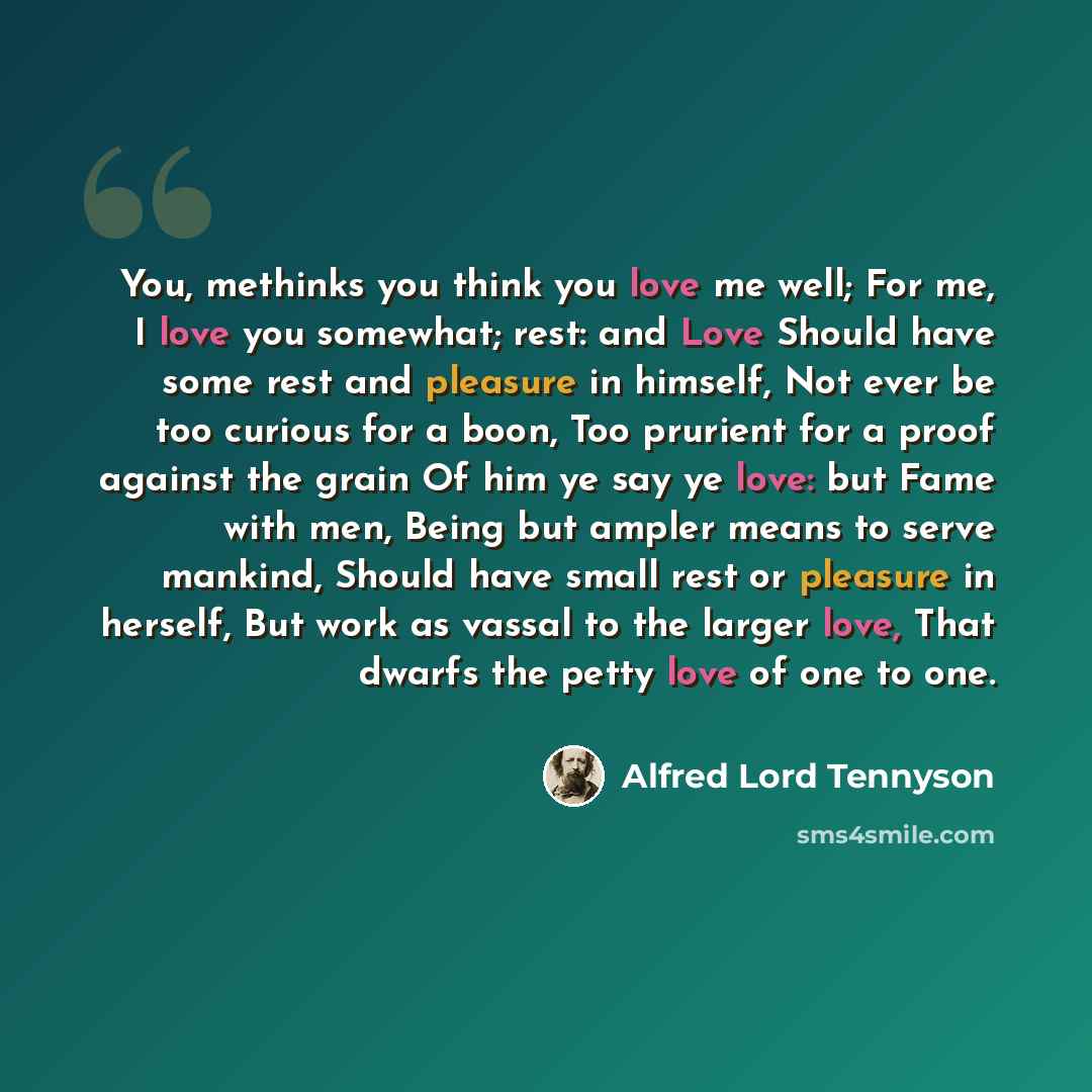 “You, methinks you think you love me well; For me, I love you somewhat; rest: and Love Should have some rest and pleasure in himself, Not ever be too curious for a boon, Too prurient for a proof against the grain Of him ye say ye love: but Fame with men, Being but ampler means to serve mankind…” quote by Alfred Lord Tennyson