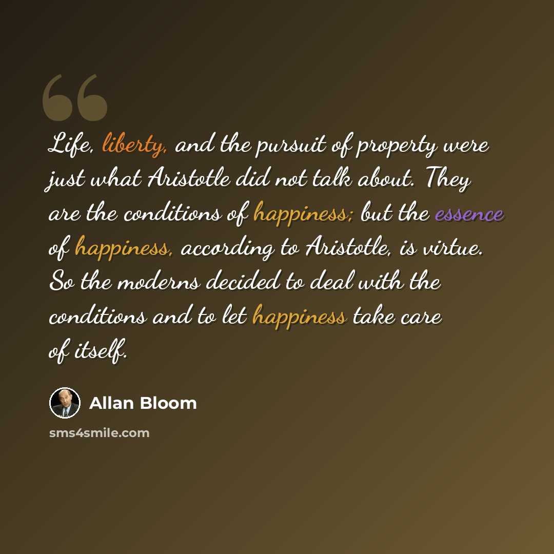 “Life, liberty, and the pursuit of property were just what Aristotle did not talk about. They are the conditions of happiness; but the essence of happiness, according to Aristotle, is virtue. So the moderns decided to deal with the conditions and to let happiness take care of itself.” quote by Allan Bloom