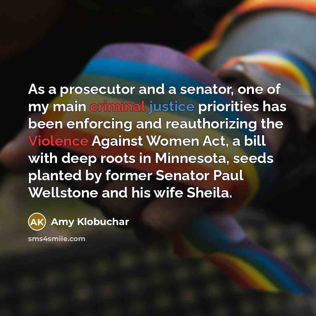 “As a prosecutor and a senator, one of my main criminal justice priorities has been enforcing and reauthorizing the Violence Against Women Act, a bill with deep roots in Minnesota, seeds planted by former Senator Paul Wellstone and his wife Sheila.” quote by Amy Klobuchar