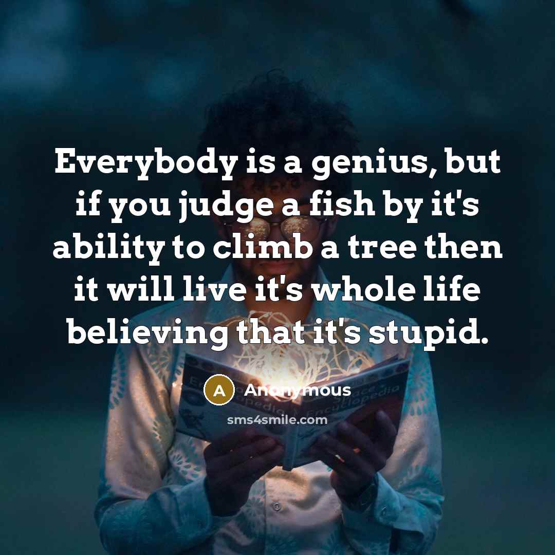 “Everybody is a genius, but if you judge a fish by it's ability to climb a tree then it will live it's whole life believing that it's stupid.” quote by Anonymous