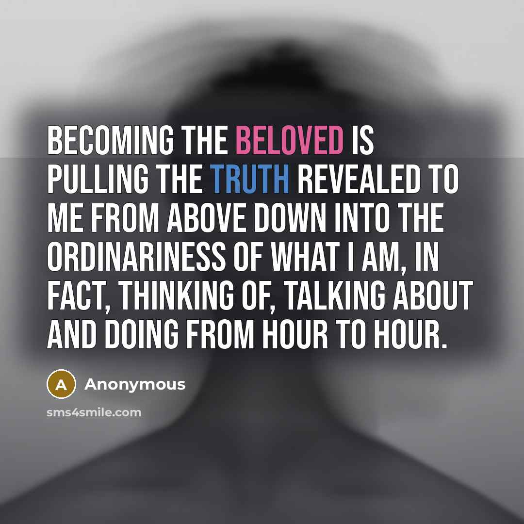 “Becoming the beloved is pulling the truth revealed to me from above down into the ordinariness of what I am, in fact, thinking of, talking about and doing from hour to hour.” quote by Anonymous