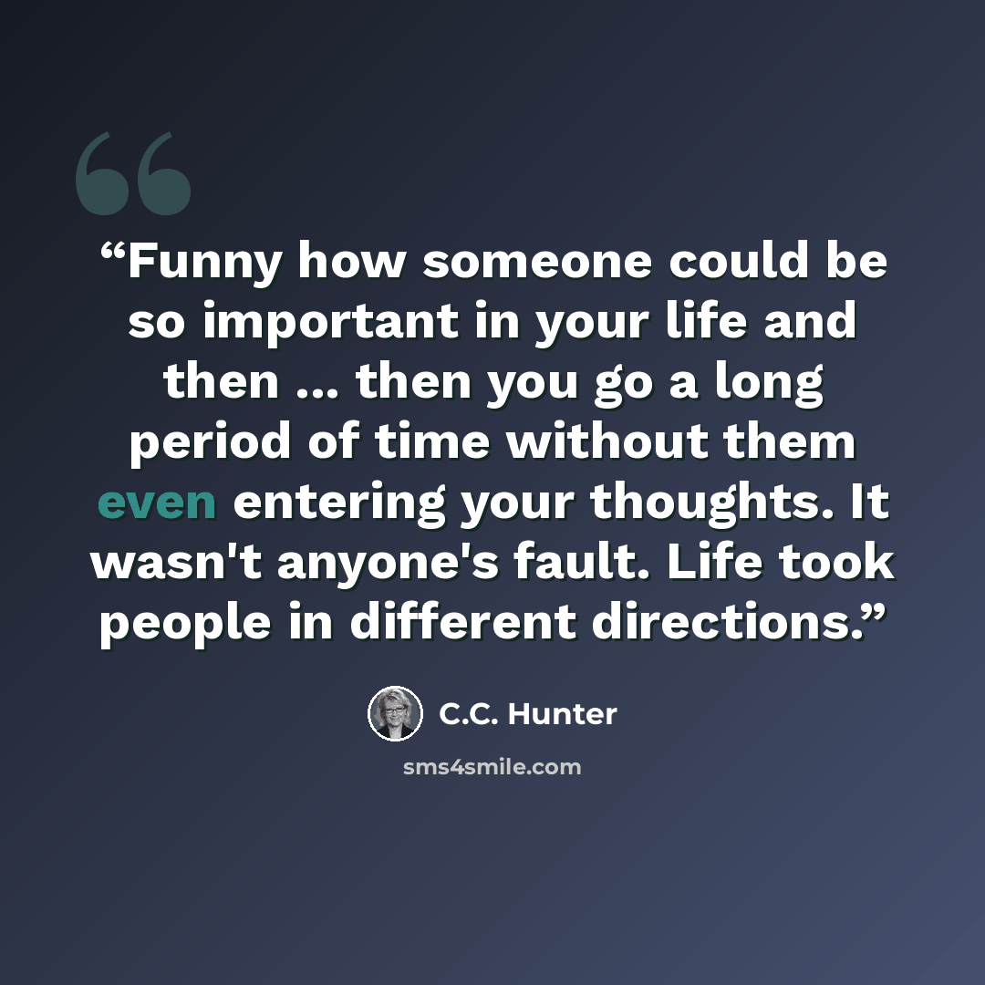 “Funny how someone could be so important in your life and then ... then you go a long period of time without them even entering your thoughts. It wasn't anyone's fault. Life took people in different directions.” quote by C.C. Hunter