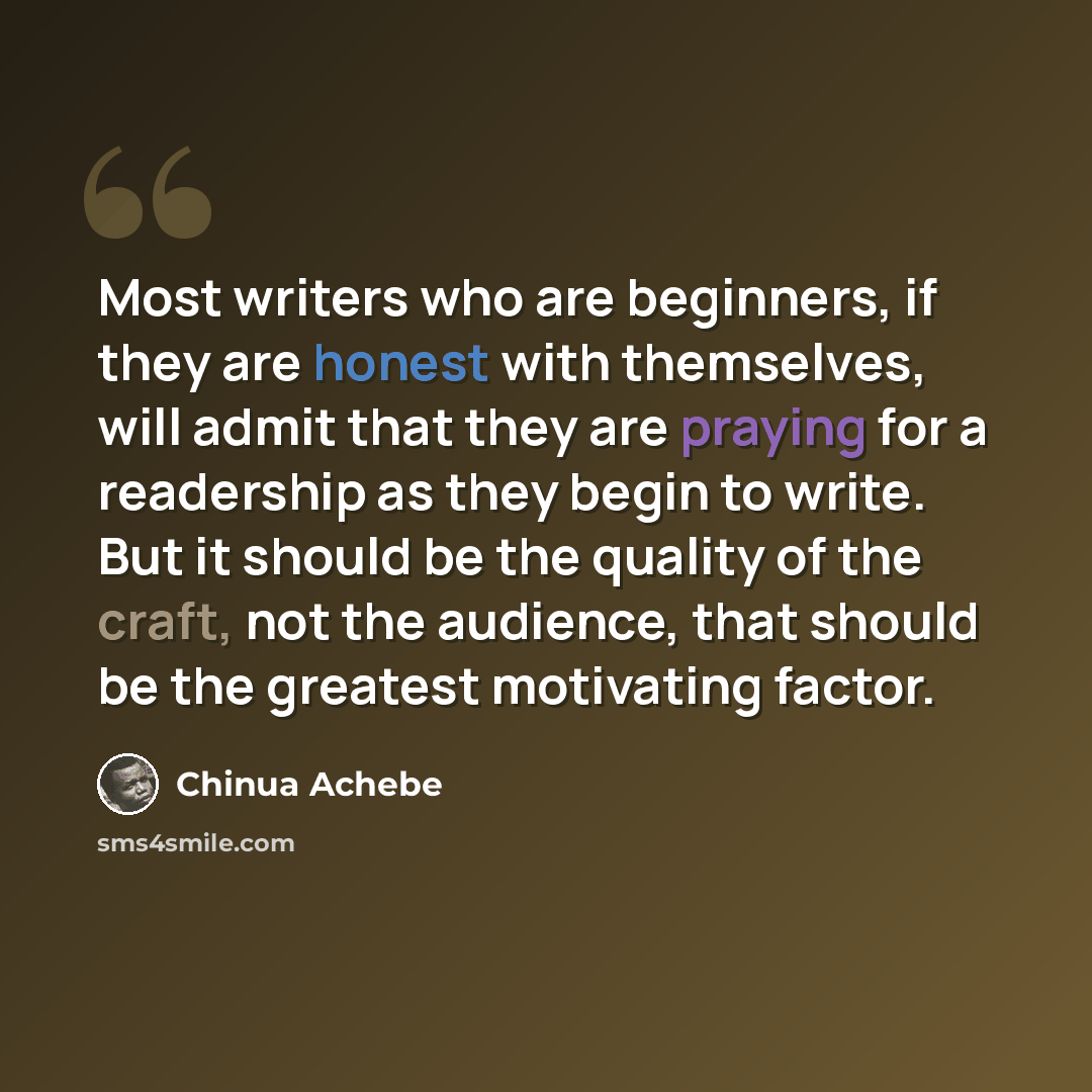 “Most writers who are beginners, if they are honest with themselves, will admit that they are praying for a readership as they begin to write. But it should be the quality of the craft, not the audience, that should be the greatest motivating factor.” quote by Chinua Achebe