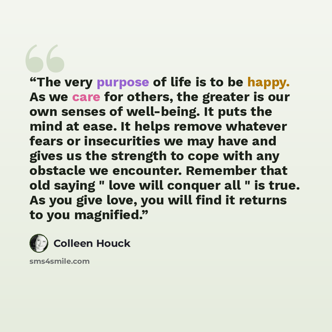 “The very purpose of life is to be happy. As we care for others, the greater is our own senses of well-being. It puts the mind at ease. It helps remove whatever fears or insecurities we may have and gives us the strength to cope with any obstacle we encounter. Remember that old saying " love will…” quote by Colleen Houck