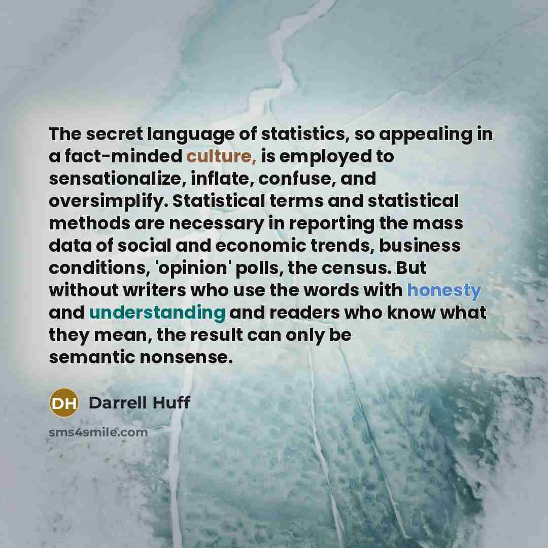 “The secret language of statistics, so appealing in a fact-minded culture, is employed to sensationalize, inflate, confuse, and oversimplify. Statistical terms and statistical methods are necessary in reporting the mass data of social and economic trends, business conditions, 'opinion' polls, the…” quote by Darrell Huff