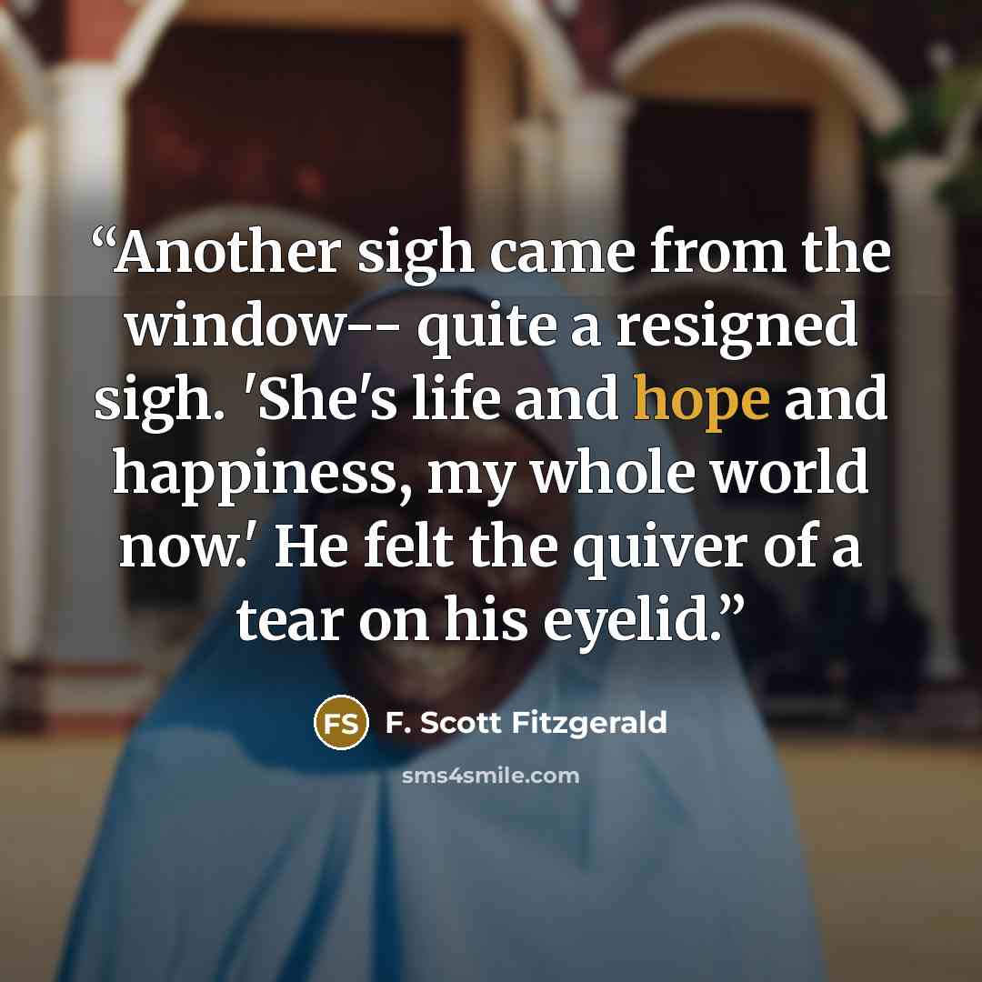 “Another sigh came from the window-- quite a resigned sigh. 'She's life and hope and happiness, my whole world now.' He felt the quiver of a tear on his eyelid.” quote by F. Scott Fitzgerald