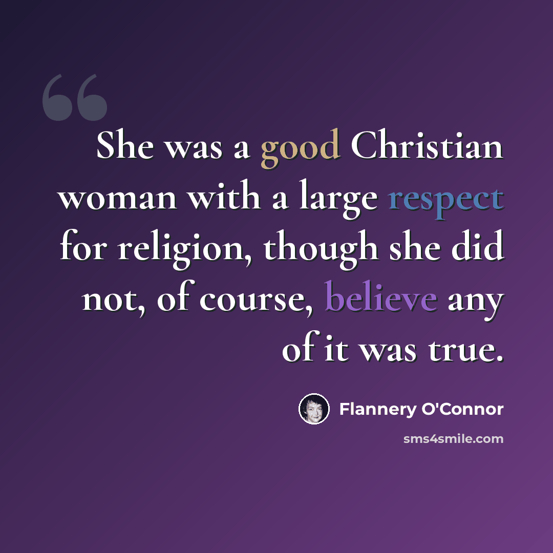 “She was a good Christian woman with a large respect for religion, though she did not, of course, believe any of it was true.” quote by Flannery O'Connor