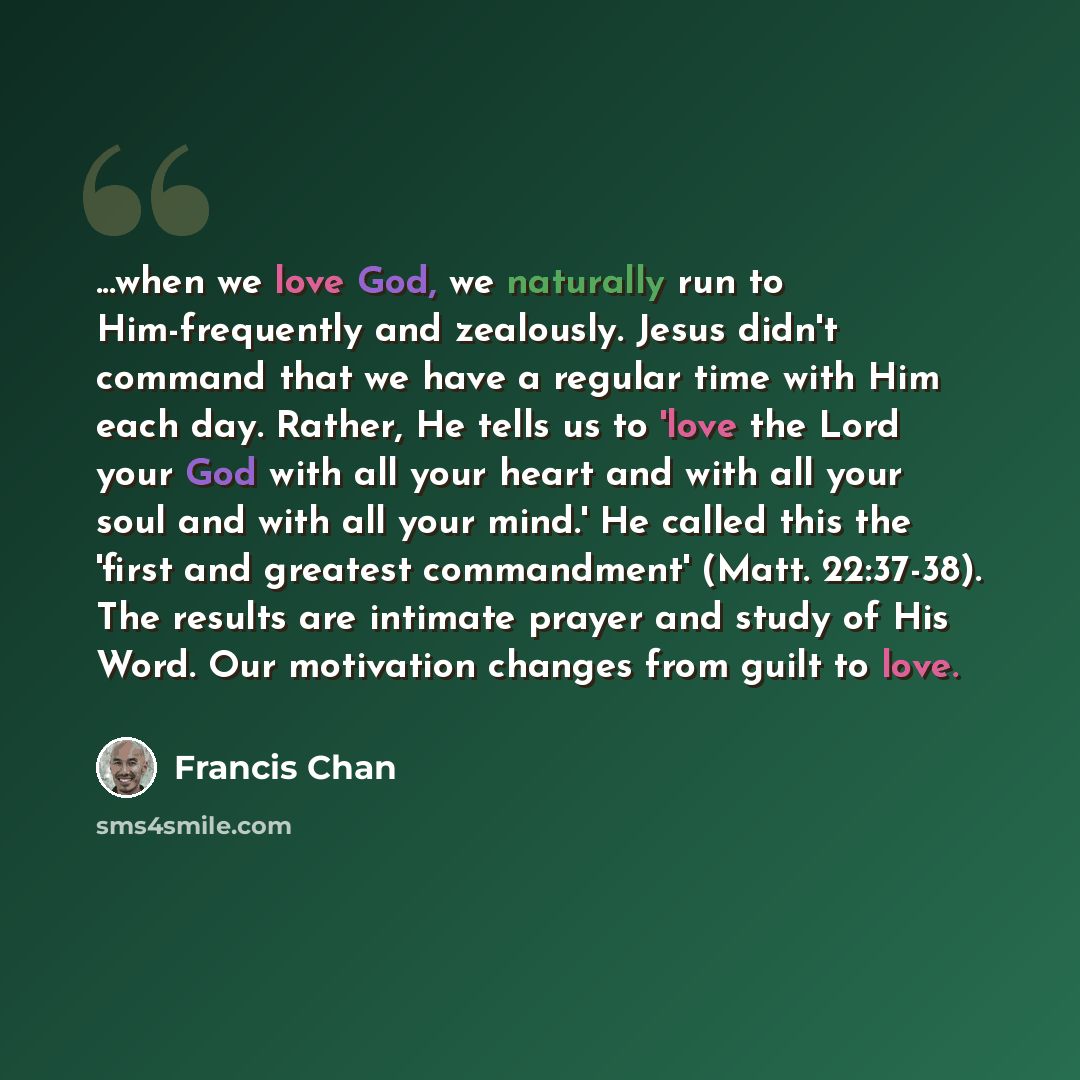 “...when we love God, we naturally run to Him-frequently and zealously. Jesus didn't command that we have a regular time with Him each day. Rather, He tells us to 'love the Lord your God with all your heart and with all your soul and with all your mind.' He called this the 'first and greatest…” quote by Francis Chan