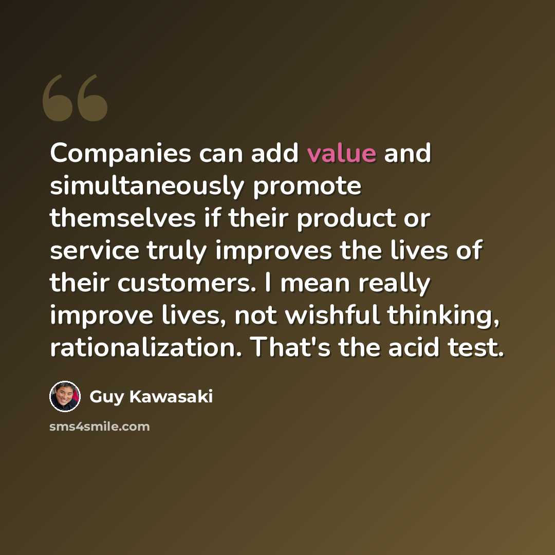 “Companies can add value and simultaneously promote themselves if their product or service truly improves the lives of their customers. I mean really improve lives, not wishful thinking, rationalization. That's the acid test.” quote by Guy Kawasaki