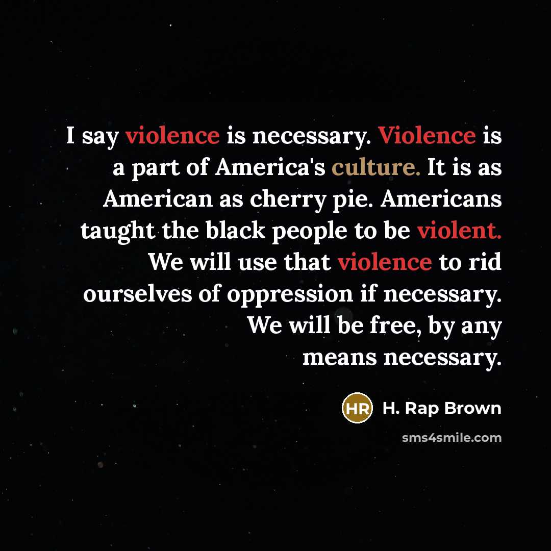 “I say violence is necessary. Violence is a part of America's culture. It is as American as cherry pie. Americans taught the black people to be violent. We will use that violence to rid ourselves of oppression if necessary. We will be free, by any means necessary.” quote by H. Rap Brown