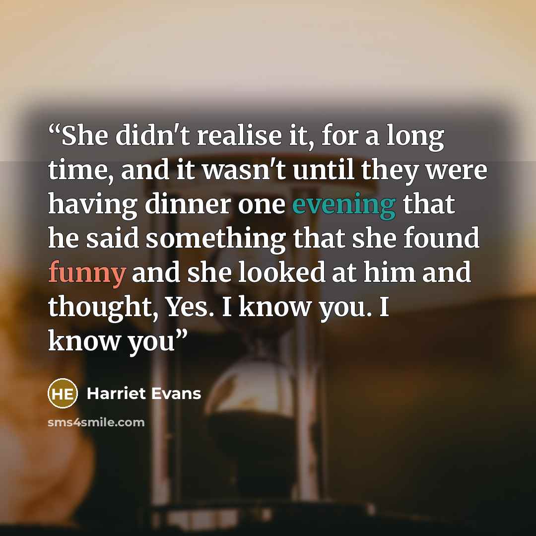 “She didn't realise it, for a long time, and it wasn't until they were having dinner one evening that he said something that she found funny and she looked at him and thought, Yes. I know you. I know you” quote by Harriet Evans