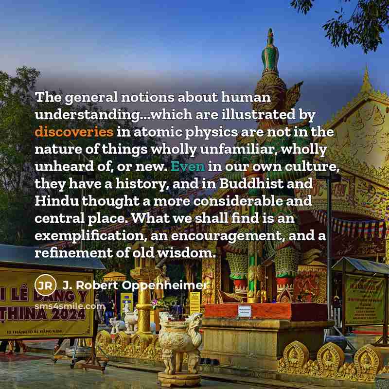 “The general notions about human understanding...which are illustrated by discoveries in atomic physics are not in the nature of things wholly unfamiliar, wholly unheard of, or new. Even in our own culture, they have a history, and in Buddhist and Hindu thought a more considerable and central…” quote by J. Robert Oppenheimer