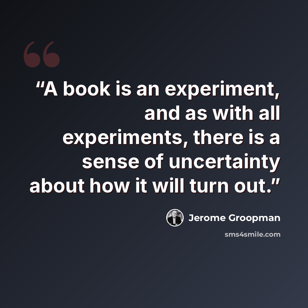 “A book is an experiment, and as with all experiments, there is a sense of uncertainty about how it will turn out.” quote by Jerome Groopman