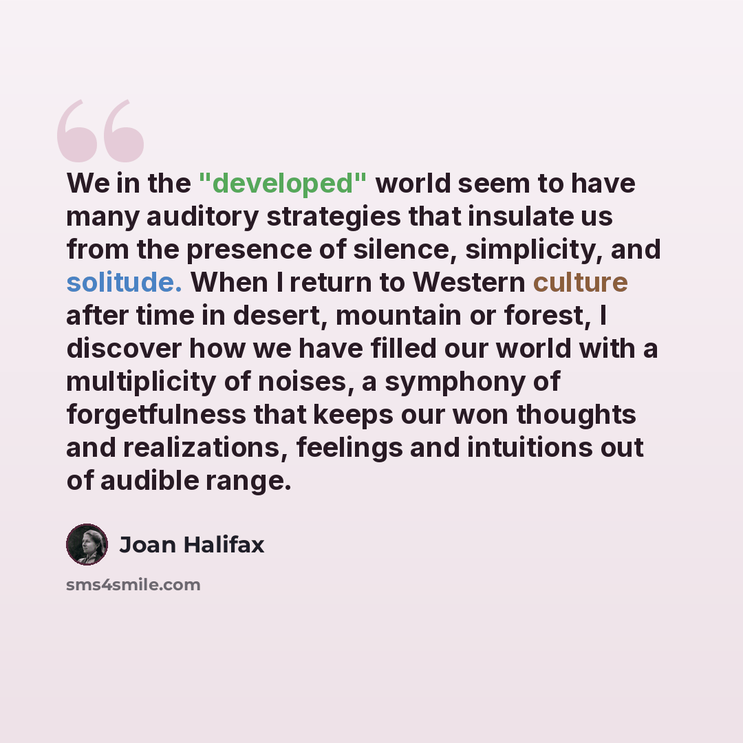 “We in the "developed" world seem to have many auditory strategies that insulate us from the presence of silence, simplicity, and solitude. When I return to Western culture after time in desert, mountain or forest, I discover how we have filled our world with a multiplicity of noises, a symphony of…” quote by Joan Halifax