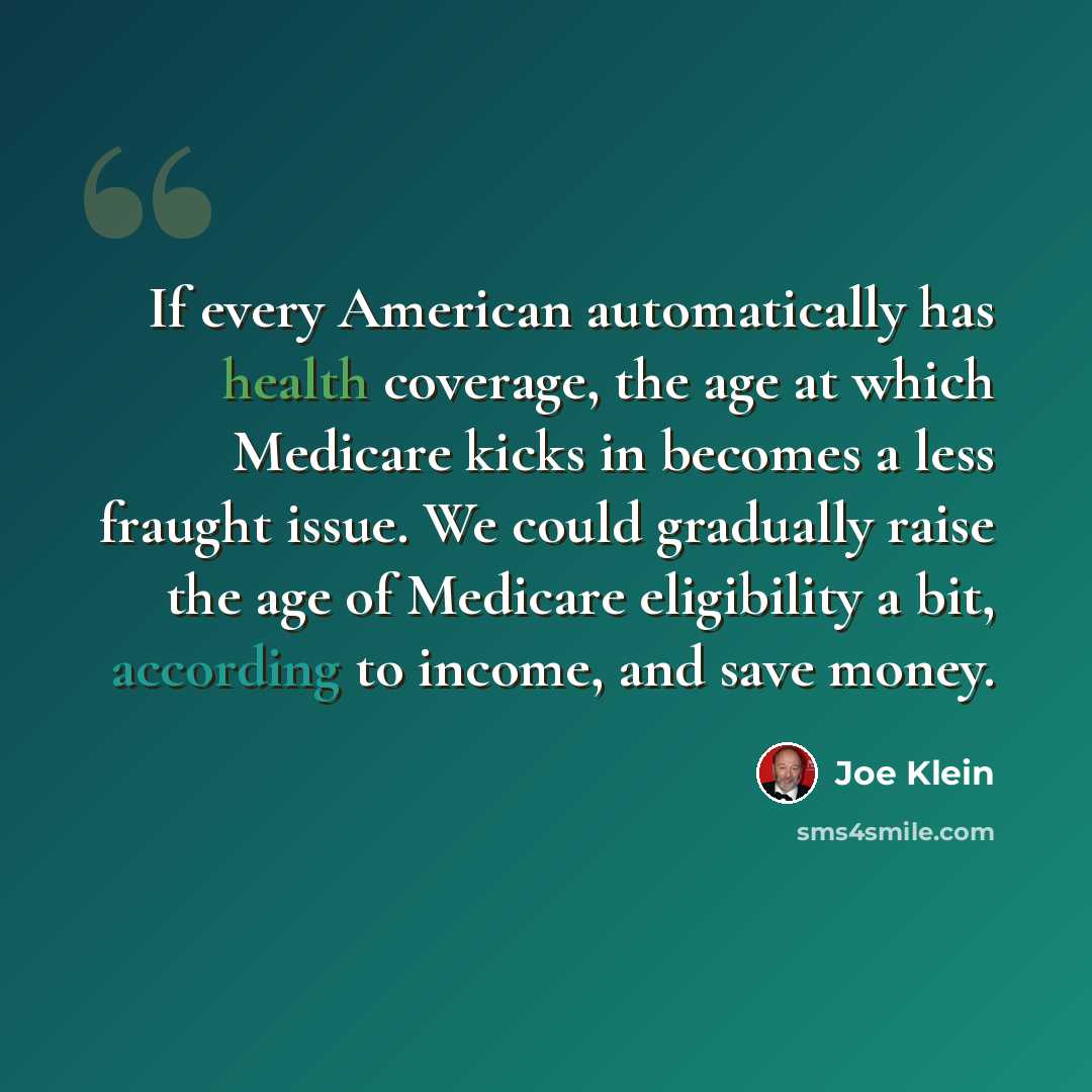 “If every American automatically has health coverage, the age at which Medicare kicks in becomes a less fraught issue. We could gradually raise the age of Medicare eligibility a bit, according to income, and save money.” quote by Joe Klein