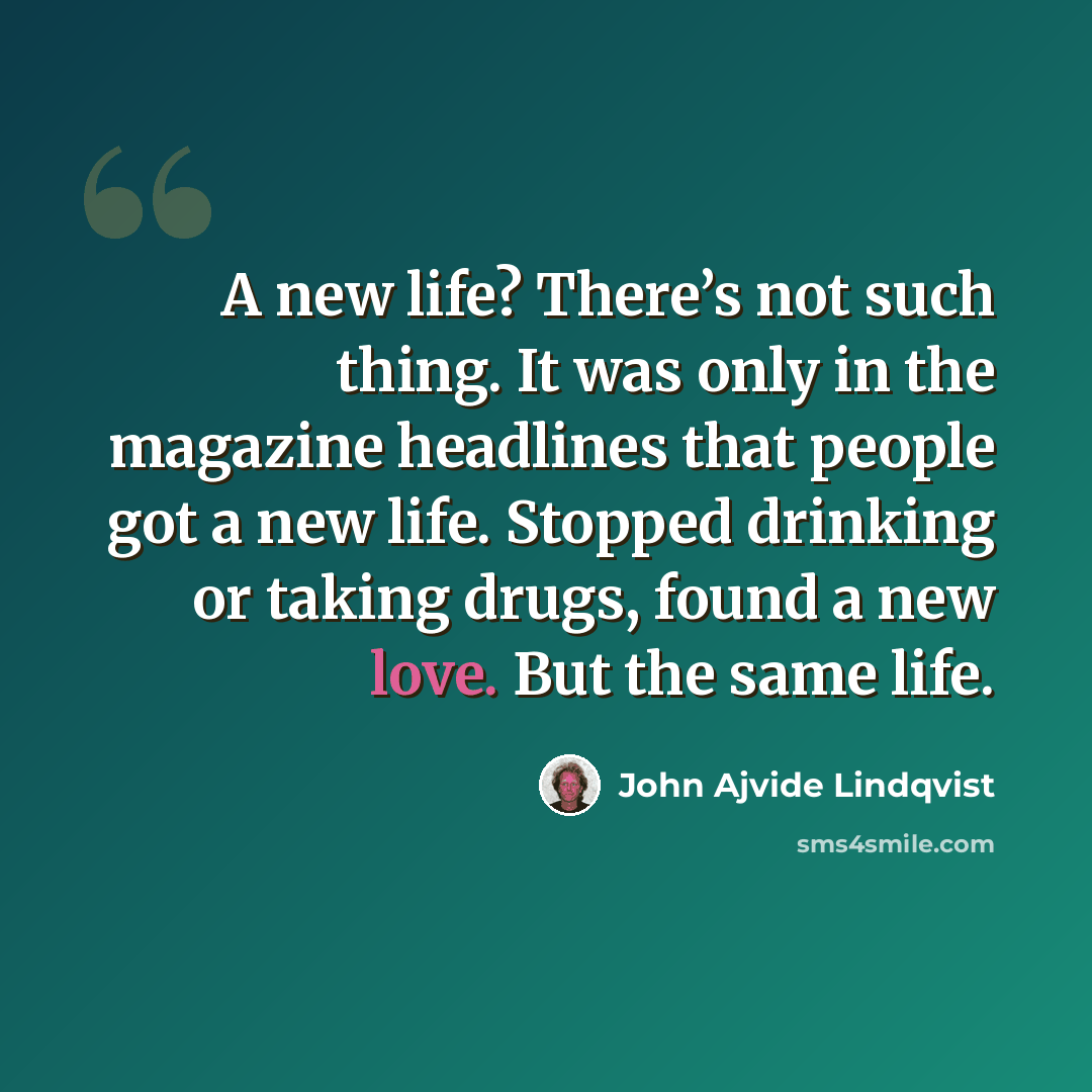 “A new life? There’s not such thing. It was only in the magazine headlines that people got a new life. Stopped drinking or taking drugs, found a new love. But the same life.” quote by John Ajvide Lindqvist