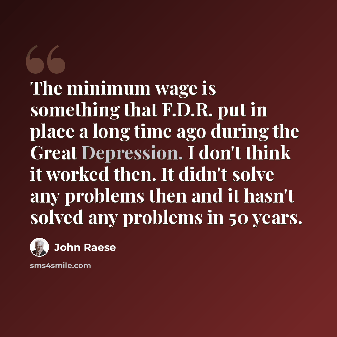 “The minimum wage is something that F.D.R. put in place a long time ago during the Great Depression. I don't think it worked then. It didn't solve any problems then and it hasn't solved any problems in 50 years.” quote by John Raese