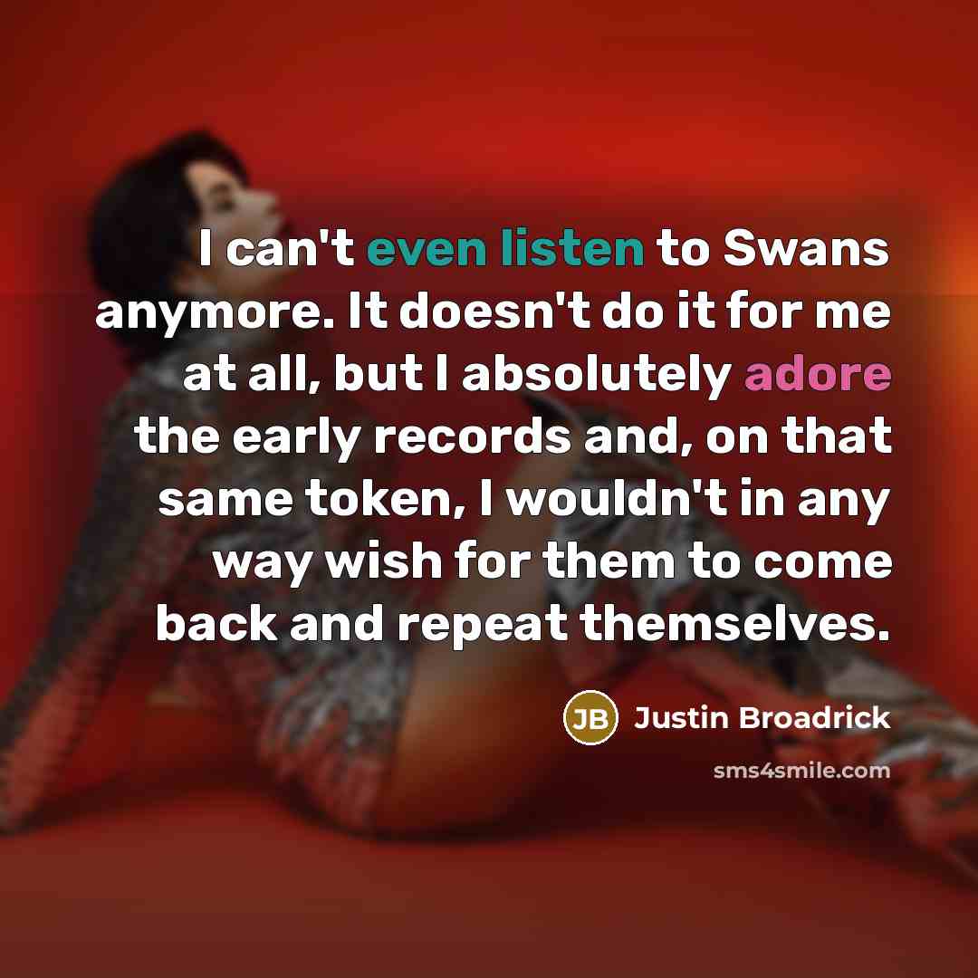 “I can't even listen to Swans anymore. It doesn't do it for me at all, but I absolutely adore the early records and, on that same token, I wouldn't in any way wish for them to come back and repeat themselves.” quote by Justin Broadrick