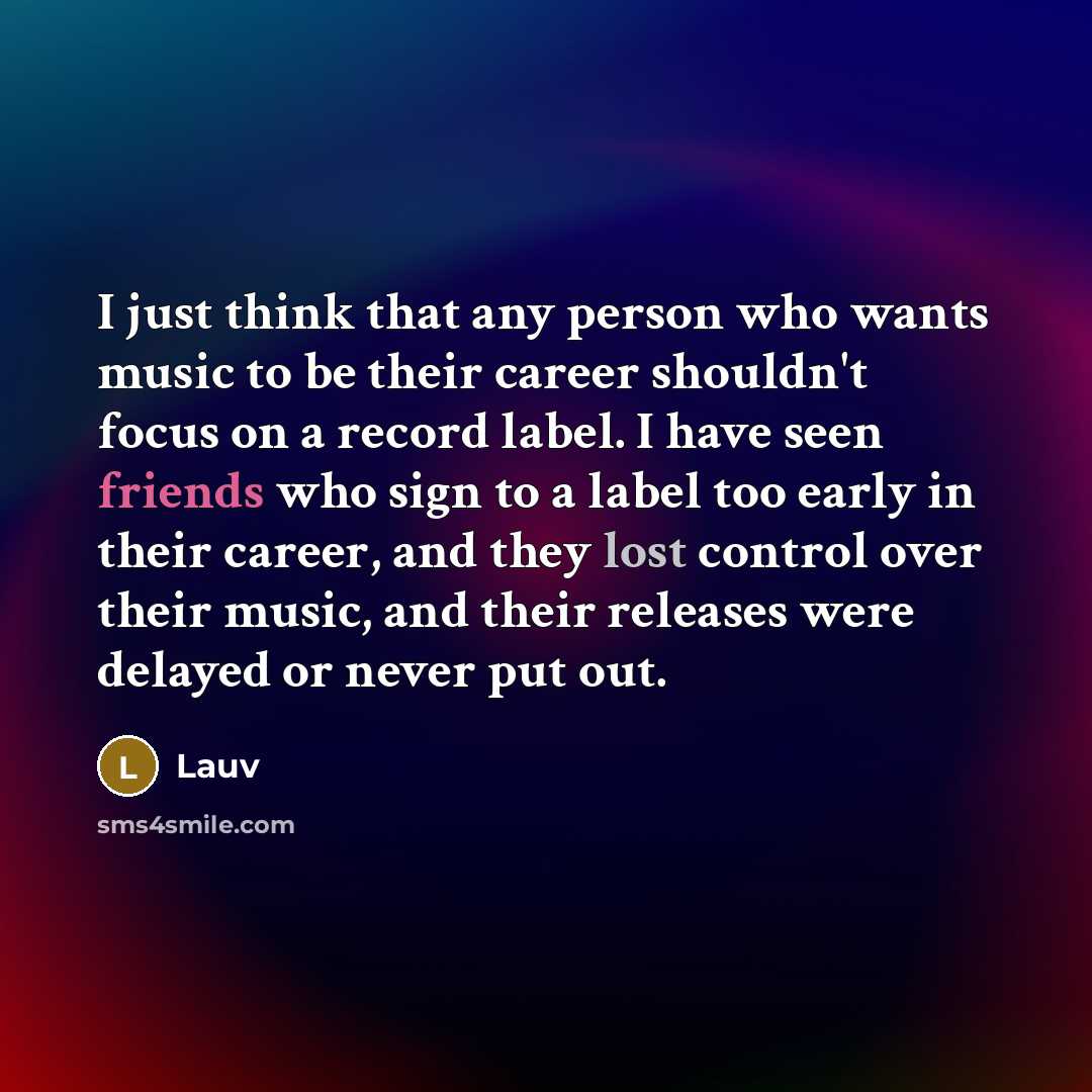 “I just think that any person who wants music to be their career shouldn't focus on a record label. I have seen friends who sign to a label too early in their career, and they lost control over their music, and their releases were delayed or never put out.” quote by Lauv