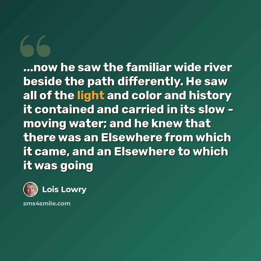 “...now he saw the familiar wide river beside the path differently. He saw all of the light and color and history it contained and carried in its slow - moving water; and he knew that there was an Elsewhere from which it came, and an Elsewhere to which it was going” quote by Lois Lowry